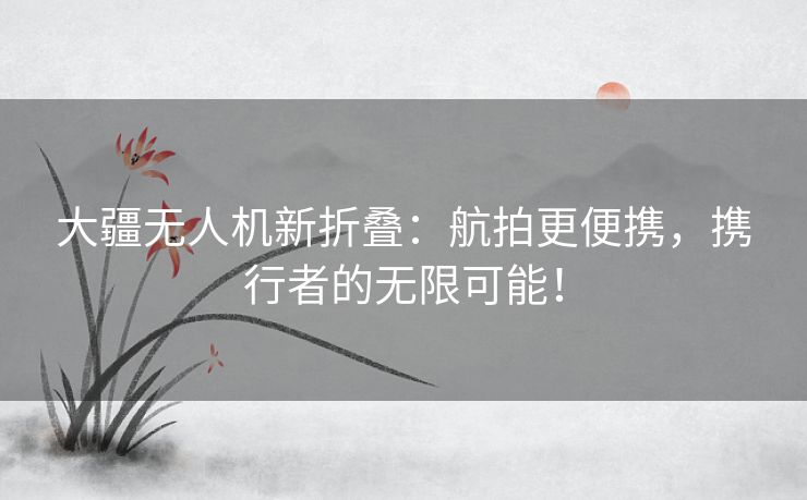 大疆无人机新折叠：航拍更便携，携行者的无限可能！