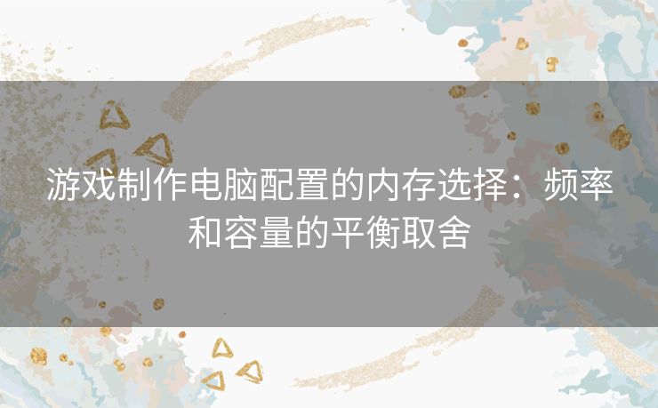 游戏制作电脑配置的内存选择：频率和容量的平衡取舍