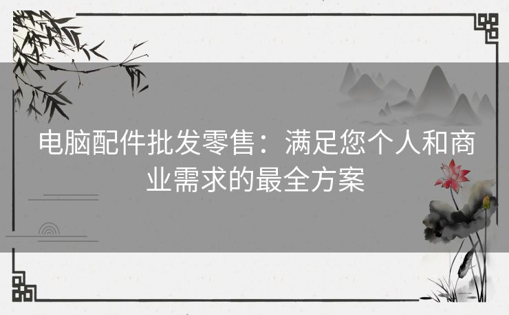 电脑配件批发零售：满足您个人和商业需求的最全方案