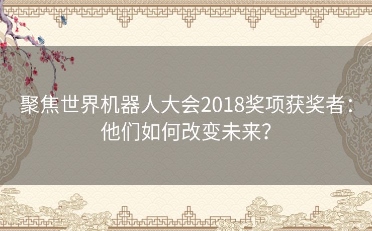 聚焦世界机器人大会2018奖项获奖者：他们如何改变未来？