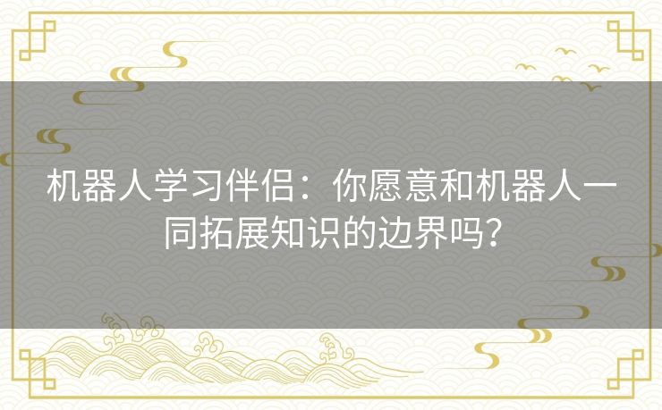 机器人学习伴侣：你愿意和机器人一同拓展知识的边界吗？