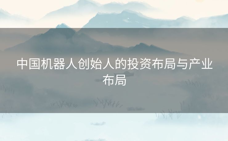 中国机器人创始人的投资布局与产业布局