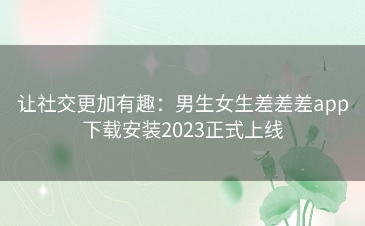 让社交更加有趣：男生女生差差差app下载安装2023正式上线