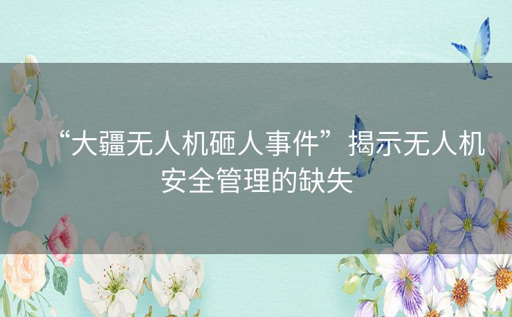 “大疆无人机砸人事件”揭示无人机安全管理的缺失