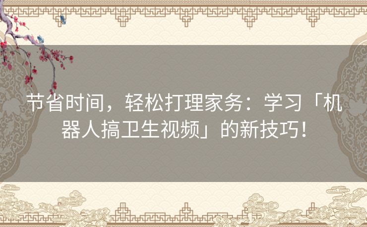 节省时间，轻松打理家务：学习「机器人搞卫生视频」的新技巧！