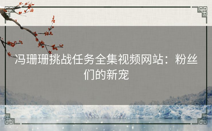 冯珊珊挑战任务全集视频网站：粉丝们的新宠