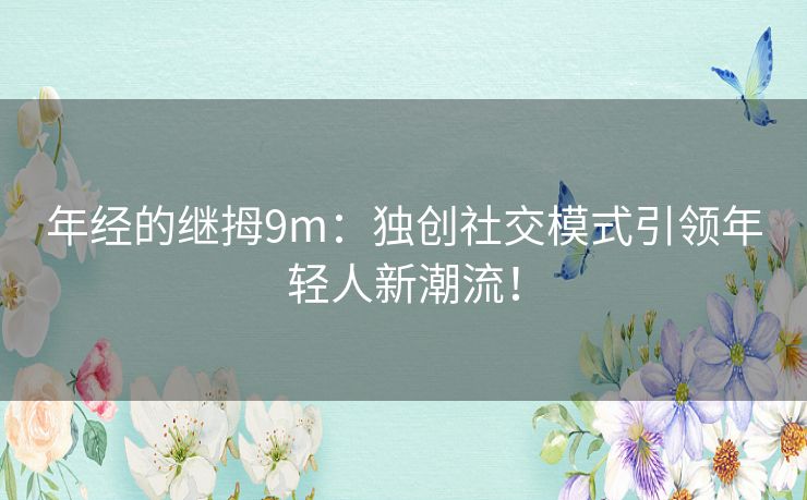 年经的继拇9m：独创社交模式引领年轻人新潮流！