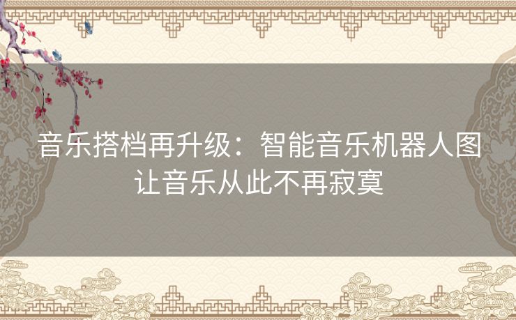 音乐搭档再升级：智能音乐机器人图让音乐从此不再寂寞