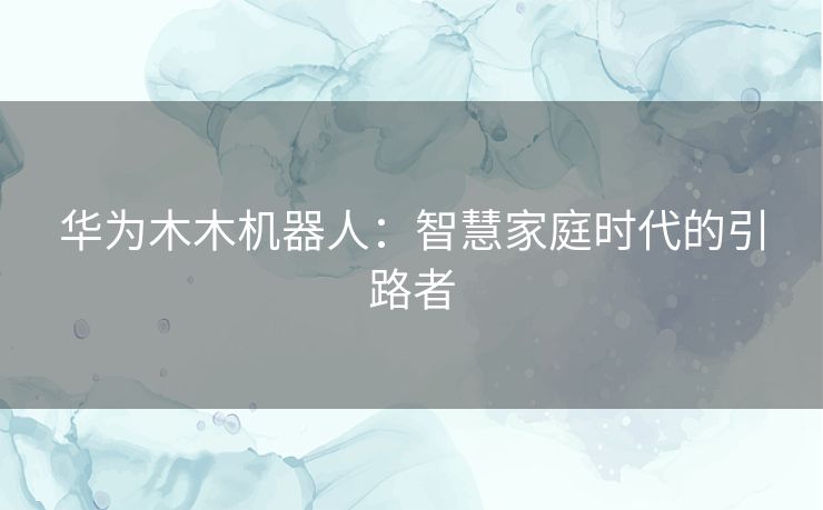 华为木木机器人：智慧家庭时代的引路者