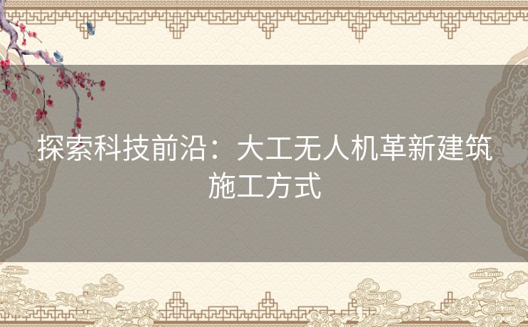 探索科技前沿：大工无人机革新建筑施工方式