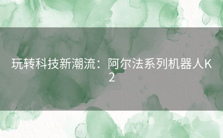 玩转科技新潮流：阿尔法系列机器人K2