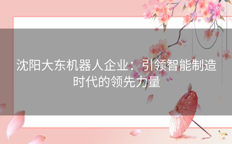 沈阳大东机器人企业：引领智能制造时代的领先力量