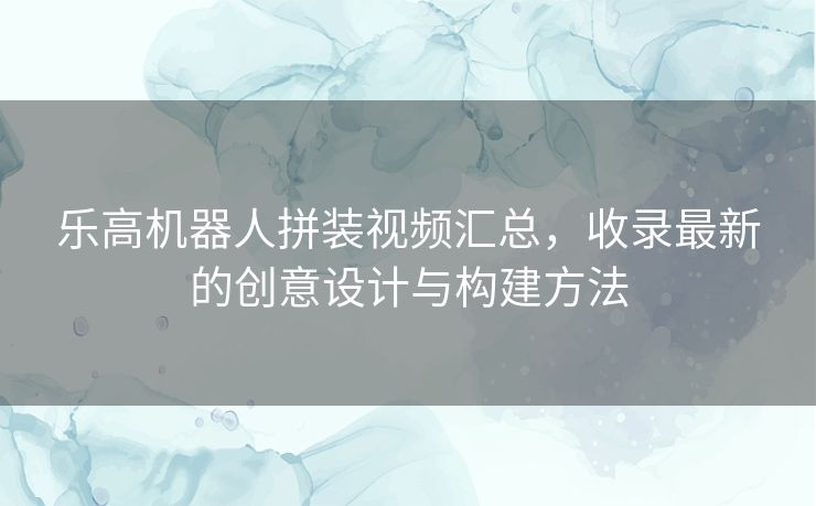 乐高机器人拼装视频汇总，收录最新的创意设计与构建方法