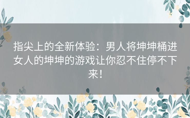 指尖上的全新体验：男人将坤坤桶进女人的坤坤的游戏让你忍不住停不下来！