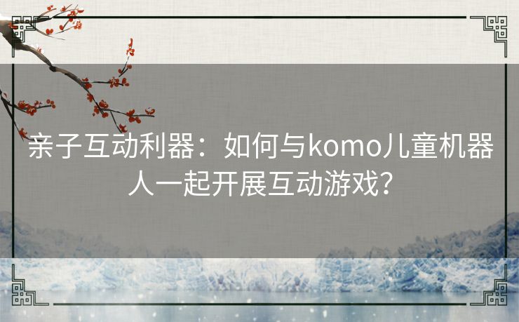 亲子互动利器：如何与komo儿童机器人一起开展互动游戏？