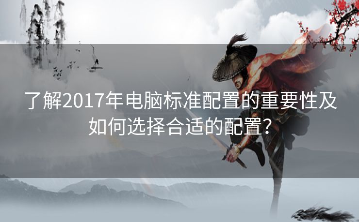 了解2017年电脑标准配置的重要性及如何选择合适的配置？