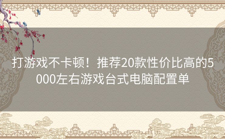 打游戏不卡顿！推荐20款性价比高的5000左右游戏台式电脑配置单