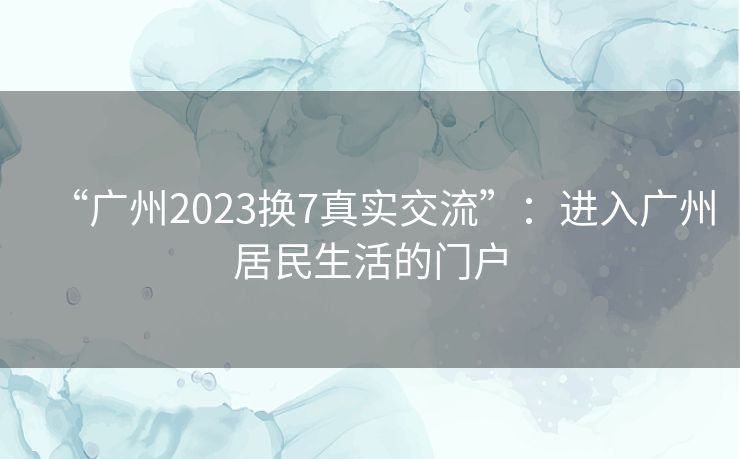 “广州2023换7真实交流”：进入广州居民生活的门户