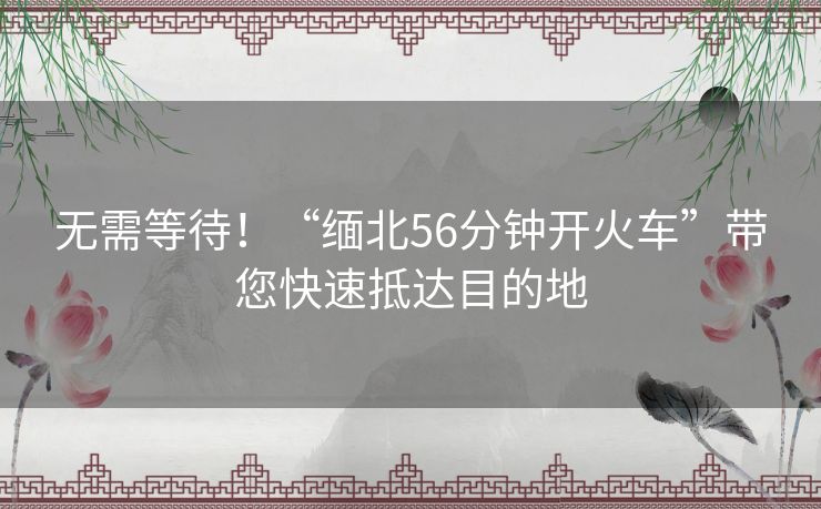 无需等待！“缅北56分钟开火车”带您快速抵达目的地