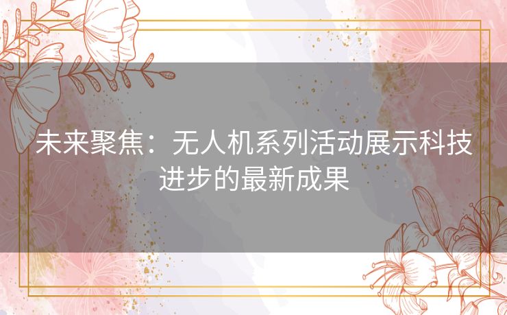 未来聚焦：无人机系列活动展示科技进步的最新成果