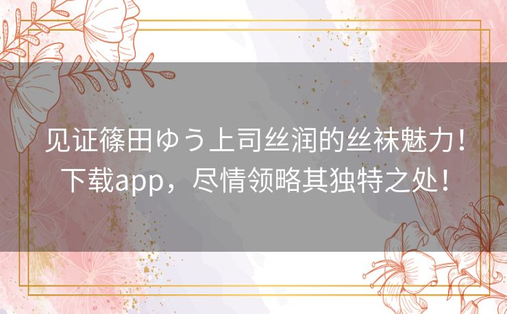 见证篠田ゆう上司丝润的丝袜魅力！下载app，尽情领略其独特之处！