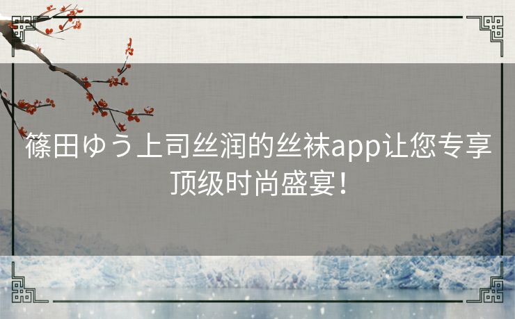 篠田ゆう上司丝润的丝袜app让您专享顶级时尚盛宴！