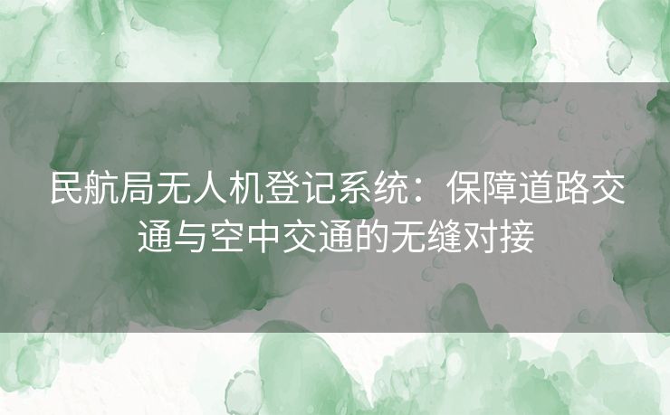 民航局无人机登记系统：保障道路交通与空中交通的无缝对接