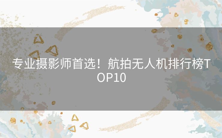 专业摄影师首选！航拍无人机排行榜TOP10