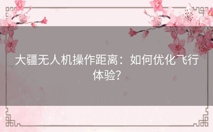 大疆无人机操作距离：如何优化飞行体验？