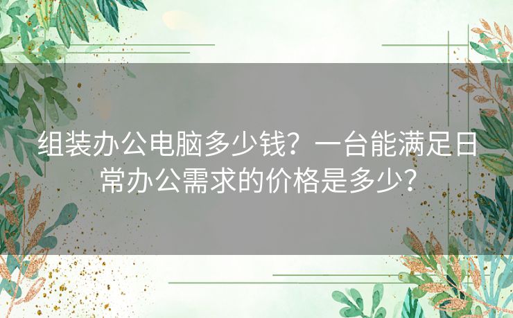 组装办公电脑多少钱？一台能满足日常办公需求的价格是多少？