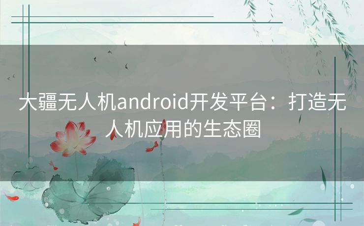 大疆无人机android开发平台：打造无人机应用的生态圈