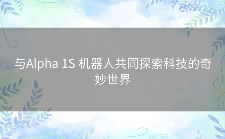 与Alpha 1S 机器人共同探索科技的奇妙世界