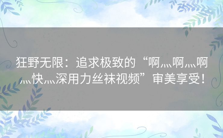 狂野无限：追求极致的“啊灬啊灬啊灬快灬深用力丝袜视频”审美享受！