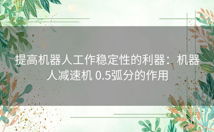 提高机器人工作稳定性的利器：机器人减速机 0.5弧分的作用