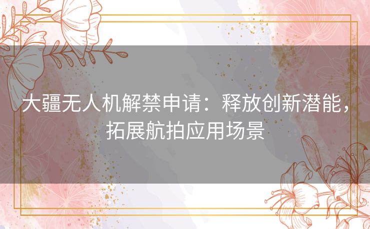 大疆无人机解禁申请：释放创新潜能，拓展航拍应用场景