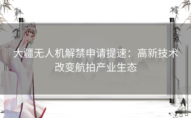 大疆无人机解禁申请提速：高新技术改变航拍产业生态