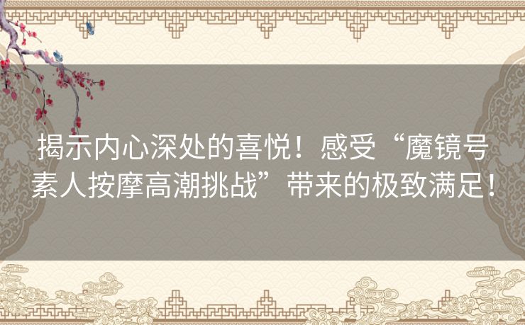 揭示内心深处的喜悦！感受“魔镜号素人按摩高潮挑战”带来的极致满足！