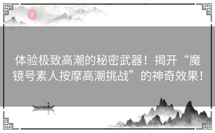 体验极致高潮的秘密武器！揭开“魔镜号素人按摩高潮挑战”的神奇效果！