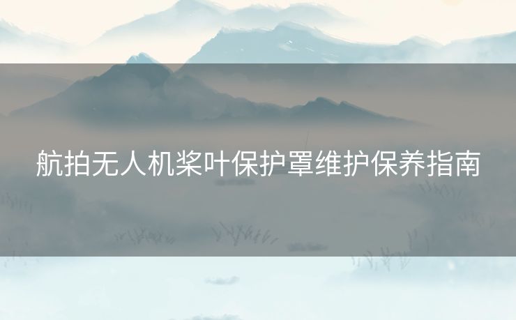 航拍无人机桨叶保护罩维护保养指南