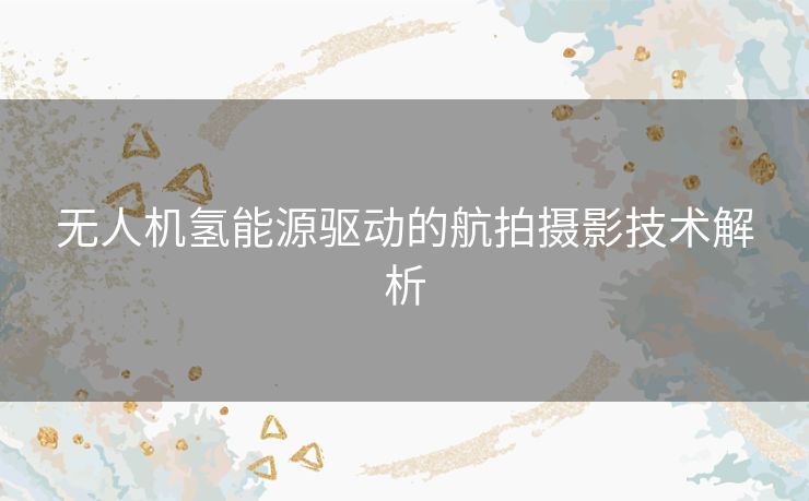 无人机氢能源驱动的航拍摄影技术解析