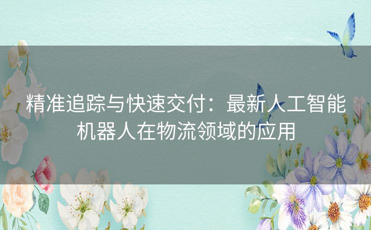 精准追踪与快速交付：最新人工智能机器人在物流领域的应用