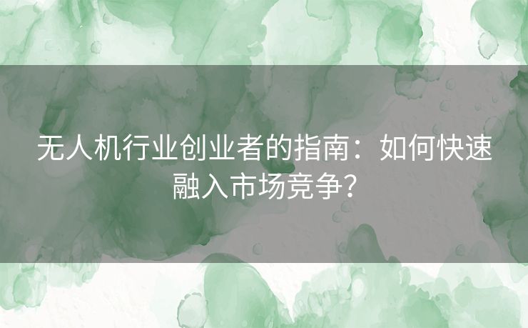 无人机行业创业者的指南：如何快速融入市场竞争？