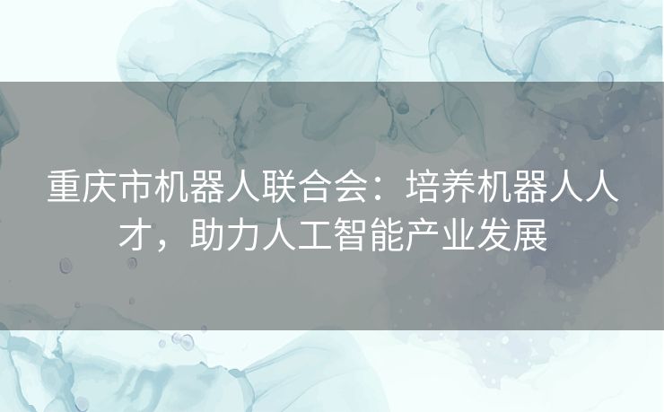 重庆市机器人联合会：培养机器人人才，助力人工智能产业发展