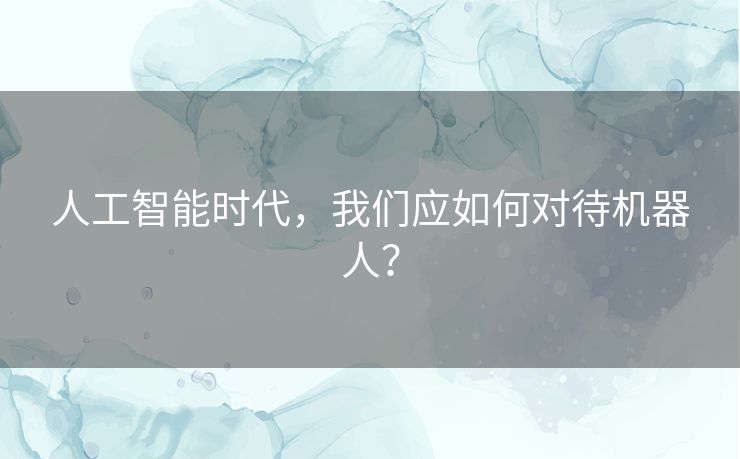 人工智能时代，我们应如何对待机器人？