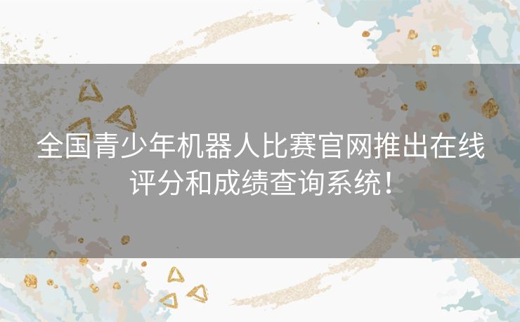 全国青少年机器人比赛官网推出在线评分和成绩查询系统！