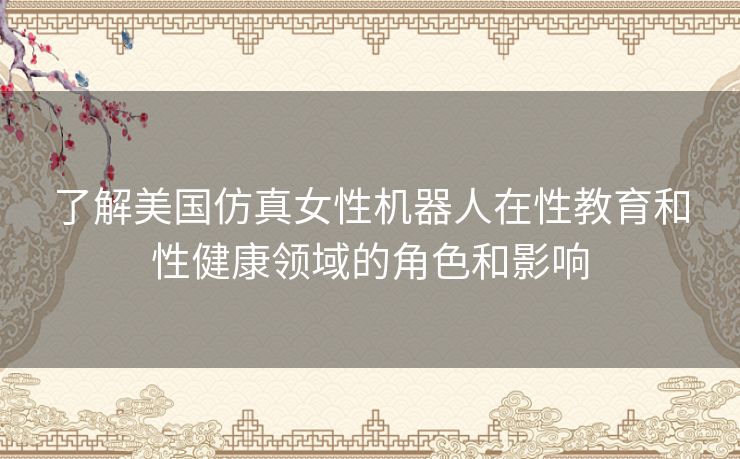 了解美国仿真女性机器人在性教育和性健康领域的角色和影响