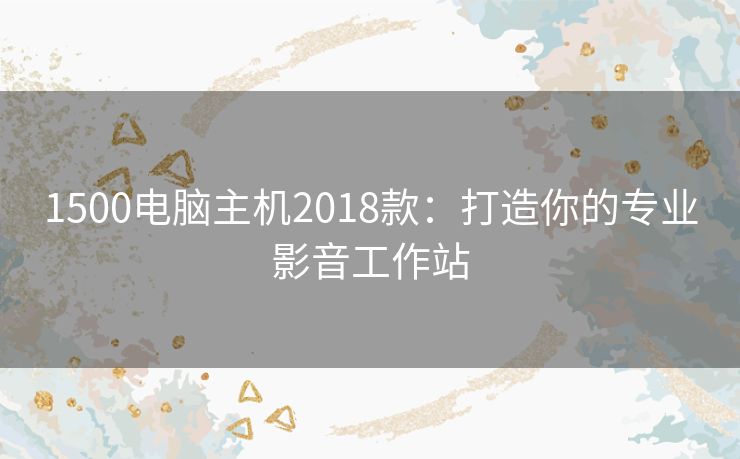 1500电脑主机2018款：打造你的专业影音工作站