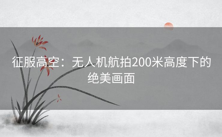 征服高空：无人机航拍200米高度下的绝美画面