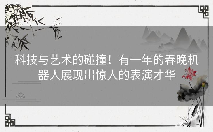 科技与艺术的碰撞！有一年的春晚机器人展现出惊人的表演才华