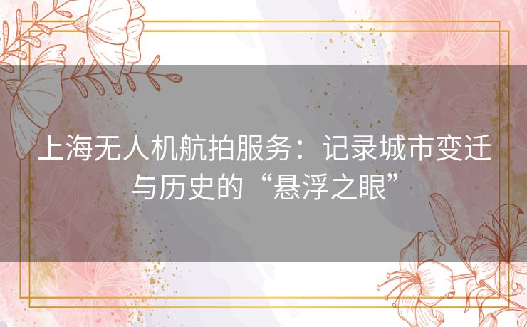 上海无人机航拍服务：记录城市变迁与历史的“悬浮之眼”